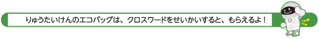 りゅうたいけんのエコバッグは、クロスワードをせいかいすると、もらえるよ！